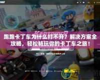 跑跑卡丁車為什么打不開？解決方案全攻略，輕松暢玩你的卡丁車之旅！