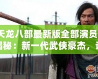 《天龍八部最新版全部演員表》大揭秘：新一代武俠豪杰，誰最符合原著形象？