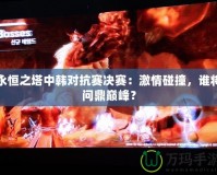 永恒之塔中韓對抗賽決賽：激情碰撞，誰將問鼎巔峰？