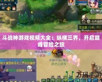 斗戰(zhàn)神游戲視頻大全：縱橫三界，開啟巔峰冒險(xiǎn)之旅