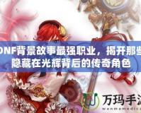 DNF背景故事最強(qiáng)職業(yè)，揭開那些隱藏在光輝背后的傳奇角色