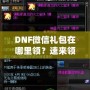 DNF微信禮包在哪里領(lǐng)？速來(lái)領(lǐng)取福利，驚喜不斷！