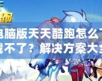 電腦版天天酷跑怎么下載不了？解決方案大全！