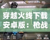穿越火線下載安卓版：槍?xiě)?zhàn)手游新體驗(yàn)，暢享極速競(jìng)技