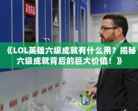 《LOL英雄六級成就有什么用？揭秘六級成就背后的巨大價值！》