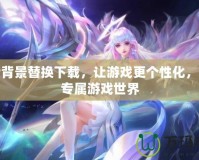 王者背景替換下載，讓游戲更個性化，打造專屬游戲世界