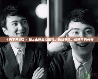 《天下網(wǎng)游》：踏上全新虛擬征程，挑戰(zhàn)極限，成就不朽傳奇