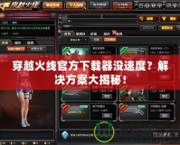 穿越火線官方下載器沒速度？解決方案大揭秘！