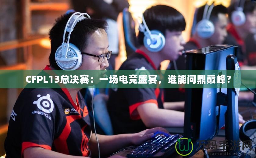 CFPL13總決賽：一場(chǎng)電競(jìng)盛宴，誰能問鼎巔峰？