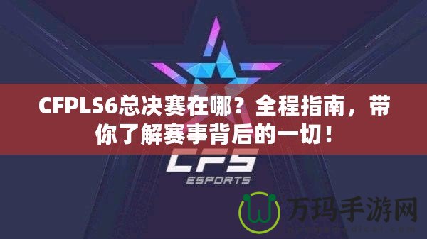 CFPLS6總決賽在哪？全程指南，帶你了解賽事背后的一切！