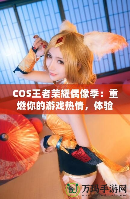 COS王者榮耀偶像季：重燃你的游戲熱情，體驗(yàn)COSPLAY與電競(jìng)的完美融合