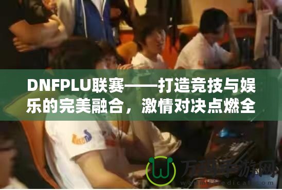 DNFPLU聯(lián)賽——打造競技與娛樂的完美融合，激情對決點燃全場