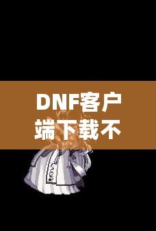 DNF客戶端下載不了怎么辦？教你輕松解決常見問題！