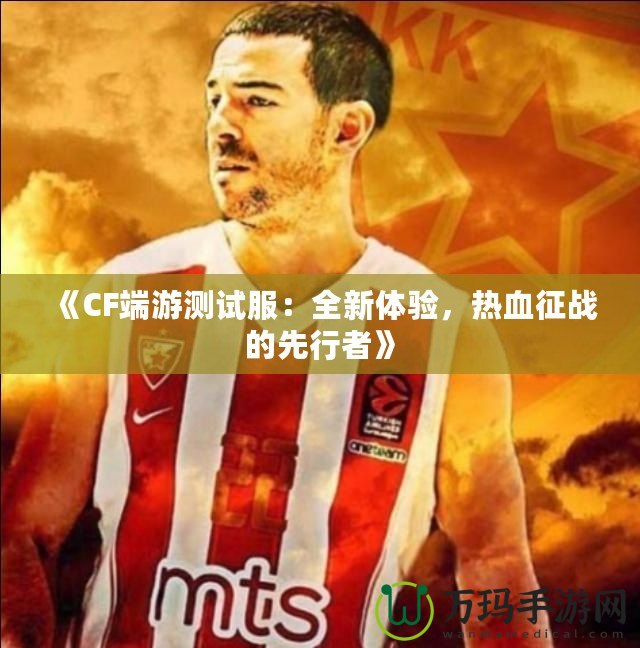 《CF端游測(cè)試服：全新體驗(yàn)，熱血征戰(zhàn)的先行者》