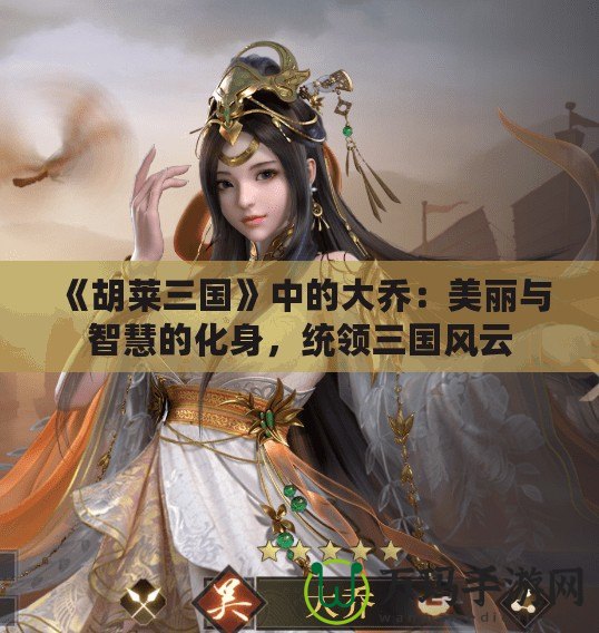 《胡萊三國(guó)》中的大喬：美麗與智慧的化身，統(tǒng)領(lǐng)三國(guó)風(fēng)云