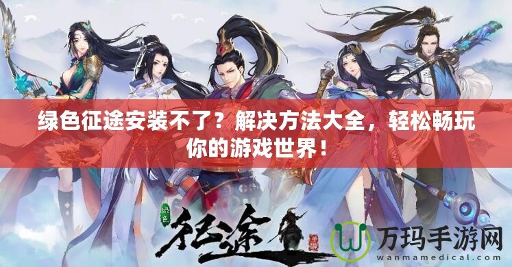 綠色征途安裝不了？解決方法大全，輕松暢玩你的游戲世界！