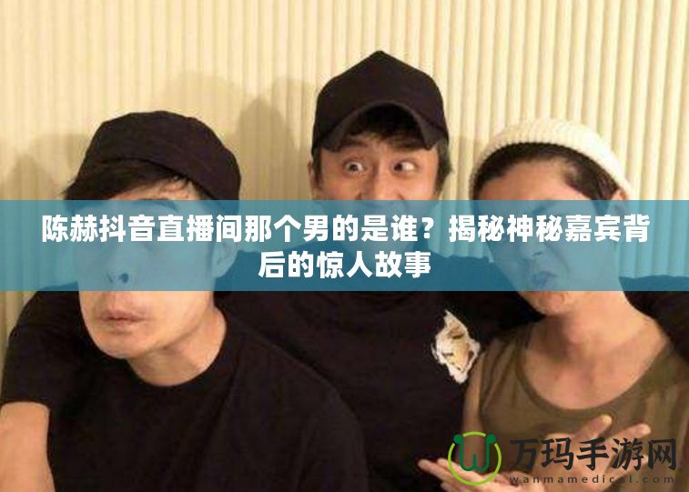 陳赫抖音直播間那個(gè)男的是誰？揭秘神秘嘉賓背后的驚人故事