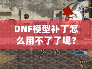 DNF模型補丁怎么用不了了呢？這些原因你必須知道！