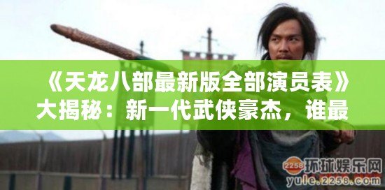 《天龍八部最新版全部演員表》大揭秘：新一代武俠豪杰，誰(shuí)最符合原著形象？