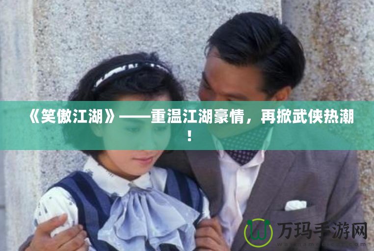 《笑傲江湖》——重溫江湖豪情，再掀武俠熱潮！