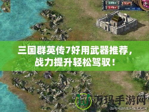 三國群英傳7好用武器推薦，戰(zhàn)力提升輕松駕馭！