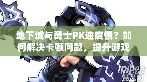 地下城與勇士PK速度慢？如何解決卡頓問題，提升游戲體驗！