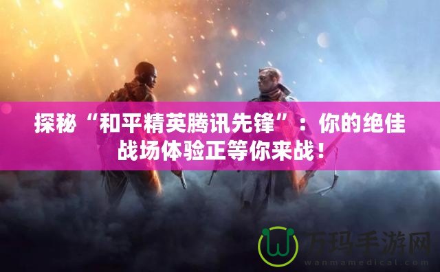 探秘“和平精英騰訊先鋒”：你的絕佳戰(zhàn)場(chǎng)體驗(yàn)正等你來(lái)戰(zhàn)！