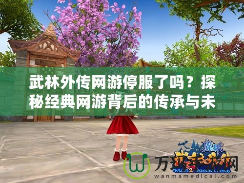 武林外傳網(wǎng)游停服了嗎？探秘經(jīng)典網(wǎng)游背后的傳承與未來