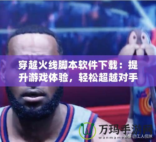 穿越火線腳本軟件下載：提升游戲體驗(yàn)，輕松超越對手