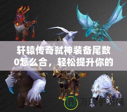 軒轅傳奇弒神裝備尾數(shù)0怎么合，輕松提升你的戰(zhàn)力！