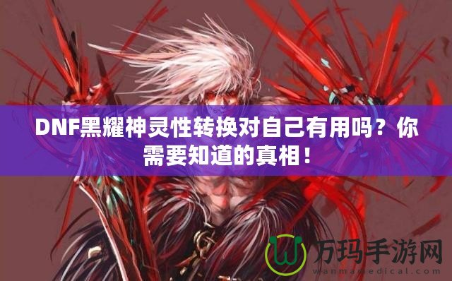 DNF黑耀神靈性轉(zhuǎn)換對(duì)自己有用嗎？你需要知道的真相！
