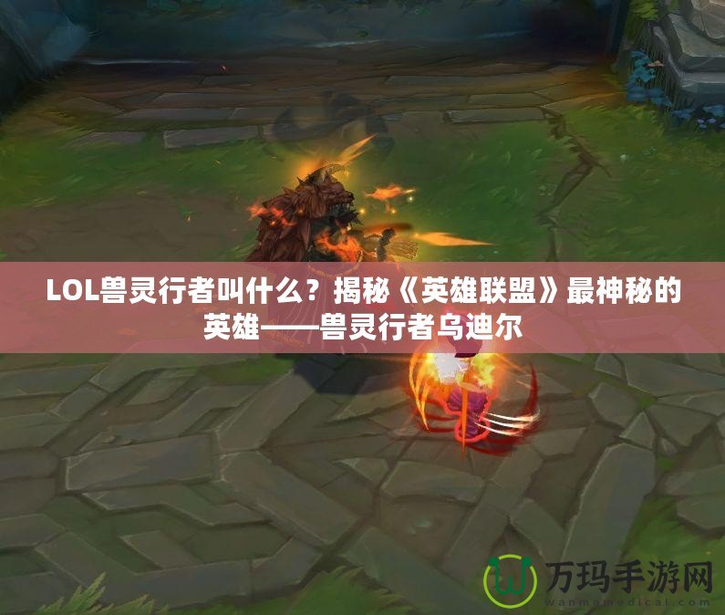 LOL獸靈行者叫什么？揭秘《英雄聯(lián)盟》最神秘的英雄——獸靈行者烏迪爾