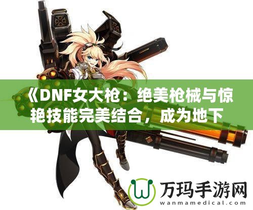《DNF女大槍：絕美槍械與驚艷技能完美結(jié)合，成為地下城最強(qiáng)力角色！》