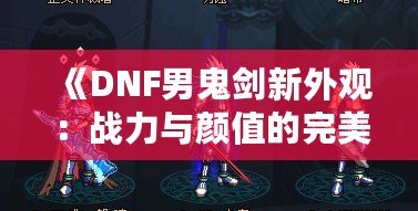 《DNF男鬼劍新外觀(guān)：戰(zhàn)力與顏值的完美融合》