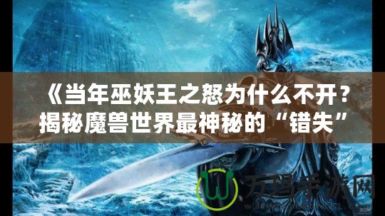 《當(dāng)年巫妖王之怒為什么不開？揭秘魔獸世界最神秘的“錯失”時刻》