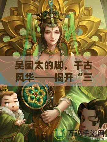 吳國太的腳，千古風(fēng)華——揭開“三國殺”吳國太魅力背后的獨特故事