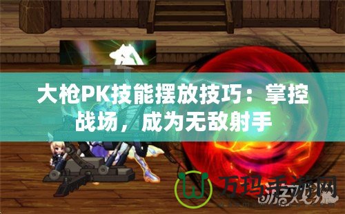 大槍PK技能擺放技巧：掌控戰(zhàn)場，成為無敵射手