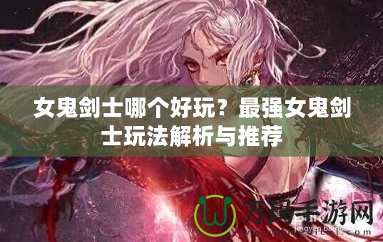 女鬼劍士哪個(gè)好玩？最強(qiáng)女鬼劍士玩法解析與推薦