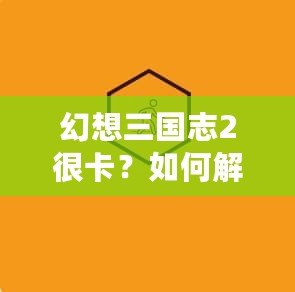 幻想三國志2很卡？如何解決游戲卡頓問題，暢享極致游戲體驗！