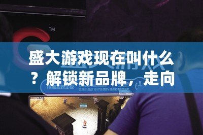 盛大游戲現(xiàn)在叫什么？解鎖新品牌，走向未來的游戲帝國