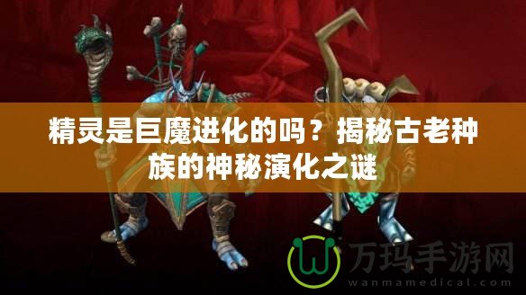 精靈是巨魔進(jìn)化的嗎？揭秘古老種族的神秘演化之謎