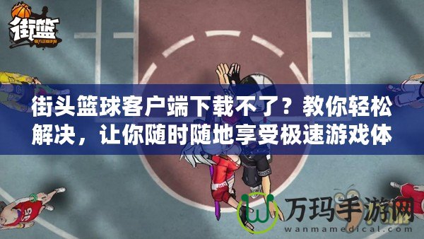 街頭籃球客戶端下載不了？教你輕松解決，讓你隨時隨地享受極速游戲體驗！