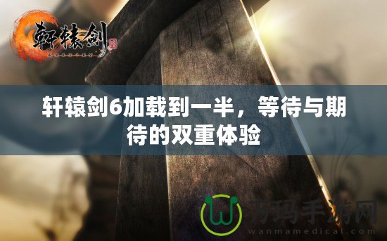 軒轅劍6加載到一半，等待與期待的雙重體驗(yàn)