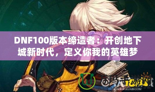 DNF100版本締造者：開創(chuàng)地下城新時代，定義你我的英雄夢！