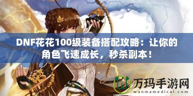 DNF花花100級(jí)裝備搭配攻略：讓你的角色飛速成長(zhǎng)，秒殺副本！