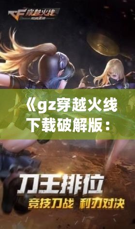 《gz穿越火線下載破解版：暢享全新槍?xiě)?zhàn)體驗(yàn)，突破游戲極限》