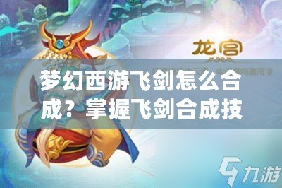 夢(mèng)幻西游飛劍怎么合成？掌握飛劍合成技巧，打造最強(qiáng)武器