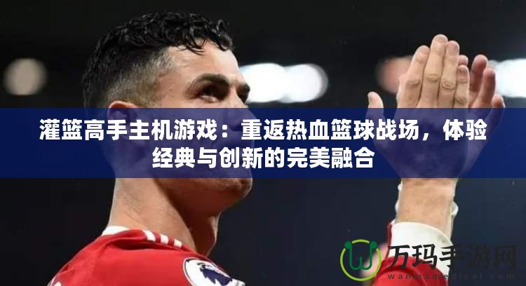 灌籃高手主機(jī)游戲：重返熱血籃球戰(zhàn)場(chǎng)，體驗(yàn)經(jīng)典與創(chuàng)新的完美融合