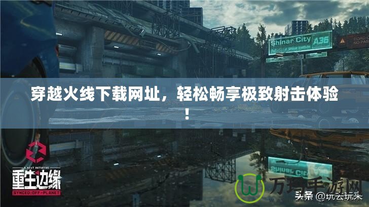 穿越火線下載網(wǎng)址，輕松暢享極致射擊體驗(yàn)！