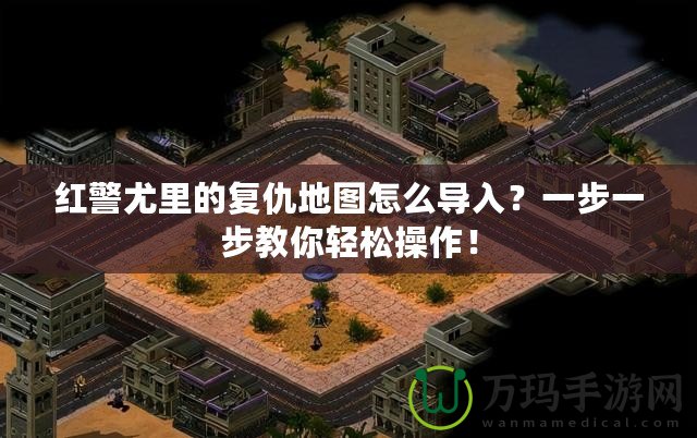 紅警尤里的復(fù)仇地圖怎么導(dǎo)入？一步一步教你輕松操作！